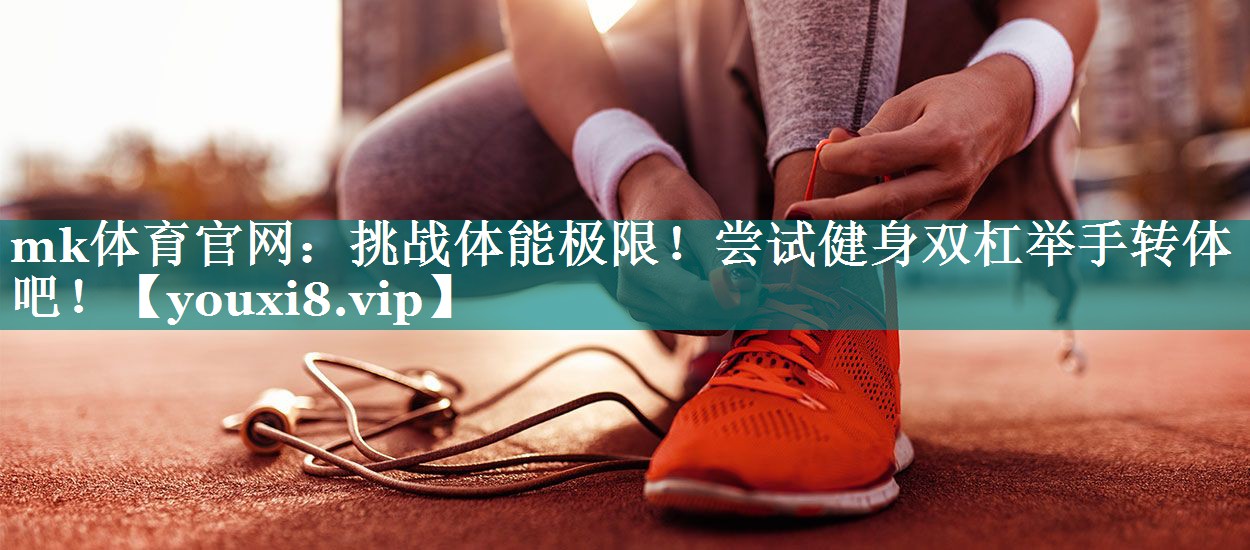 mk体育官网：挑战体能极限！尝试健身双杠举手转体吧！
