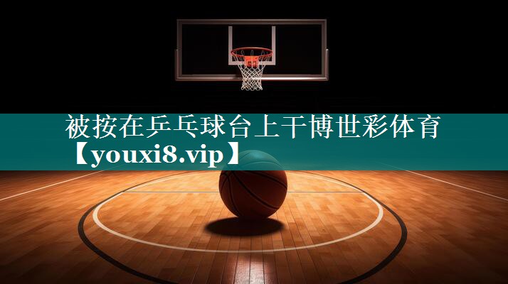 被按在乒乓球台上干博世彩体育