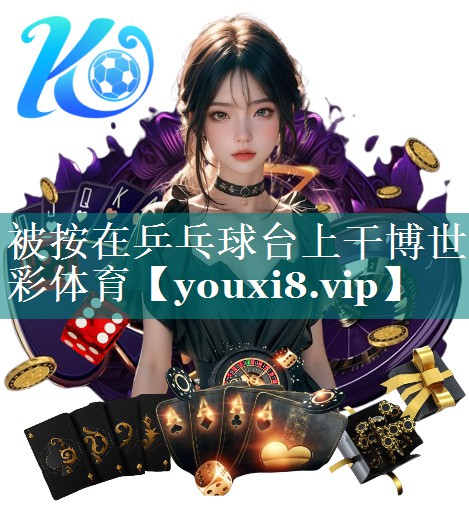 被按在乒乓球台上干博世彩体育