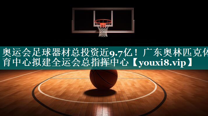 奥运会足球器材总投资近9.7亿！广东奥林匹克体育中心拟建全运会总指挥中心