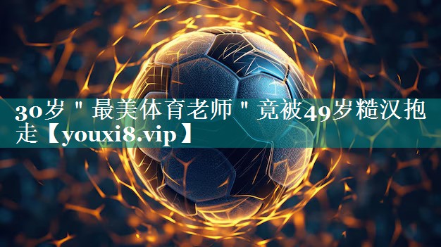 30岁＂最美体育老师＂竟被49岁糙汉抱走