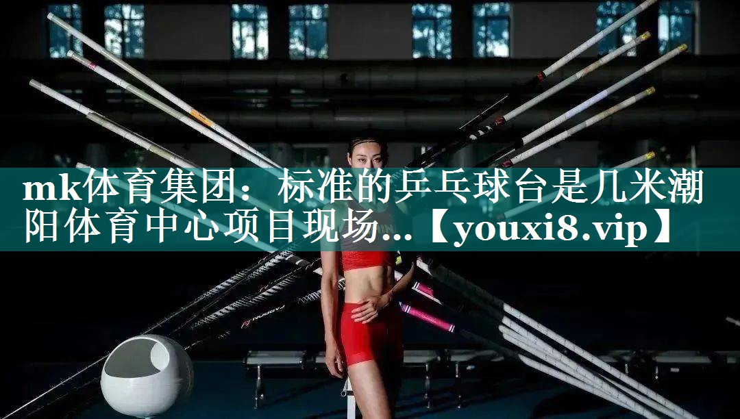 mk体育集团：标准的乒乓球台是几米潮阳体育中心项目现场…