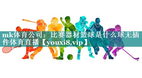 mk体育公司：比赛器材篮球是什么球无插件体育直播